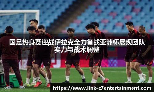 国足热身赛迎战伊拉克全力备战亚洲杯展现团队实力与战术调整